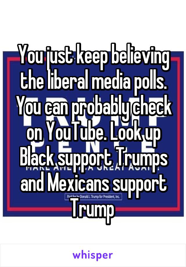 You just keep believing the liberal media polls. You can probably check on YouTube. Look up Black support Trumps and Mexicans support Trump 