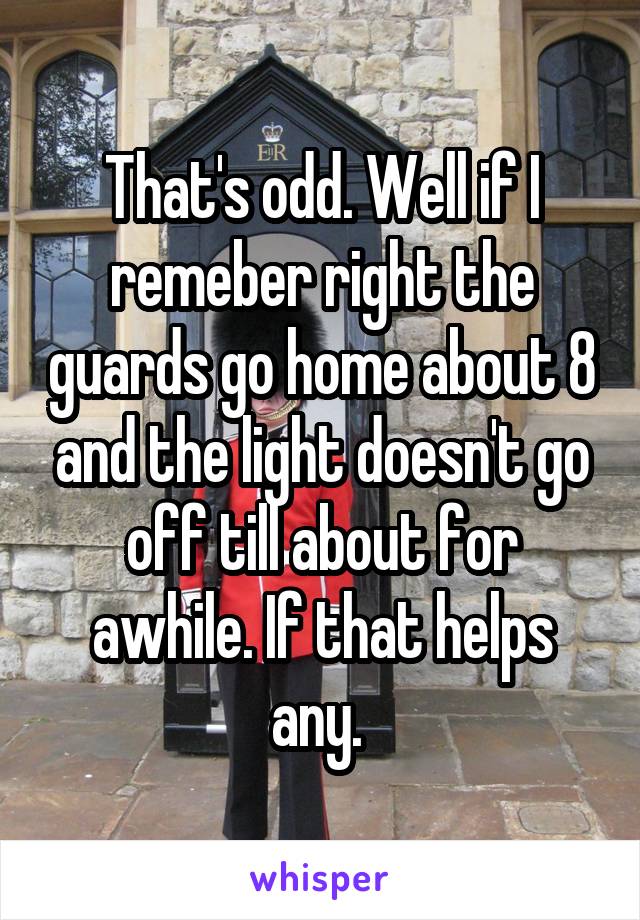 That's odd. Well if I remeber right the guards go home about 8 and the light doesn't go off till about for awhile. If that helps any. 