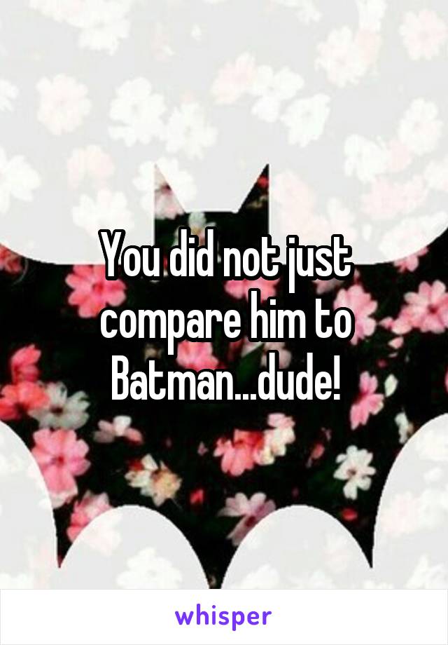 You did not just compare him to Batman...dude!