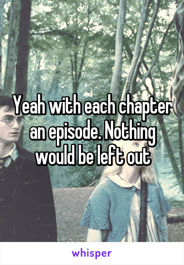 Yeah with each chapter an episode. Nothing would be left out