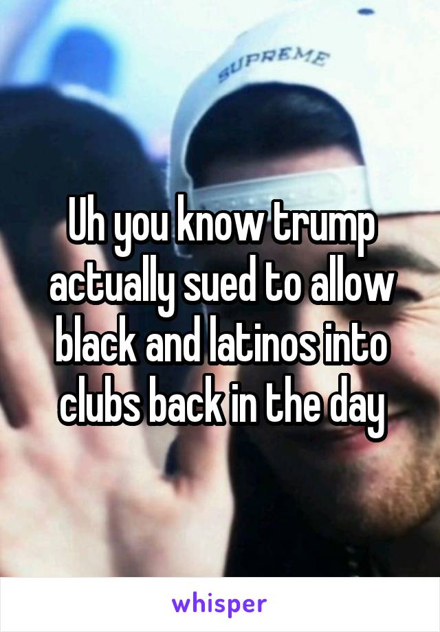 Uh you know trump actually sued to allow black and latinos into clubs back in the day