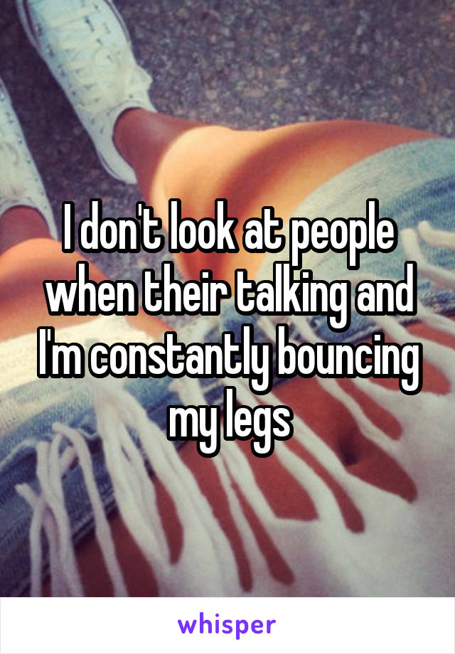 I don't look at people when their talking and I'm constantly bouncing my legs
