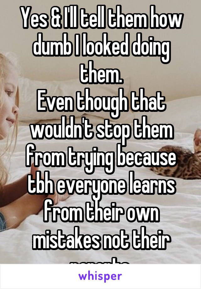 Yes & I'll tell them how dumb I looked doing them.
Even though that wouldn't stop them from trying because tbh everyone learns from their own mistakes not their parents.