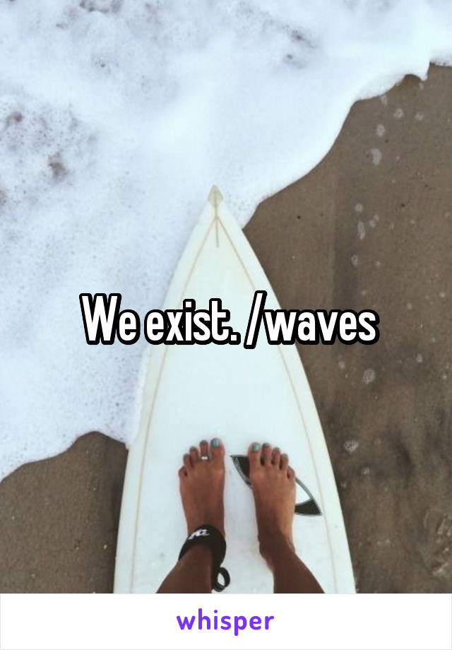 We exist. /waves
