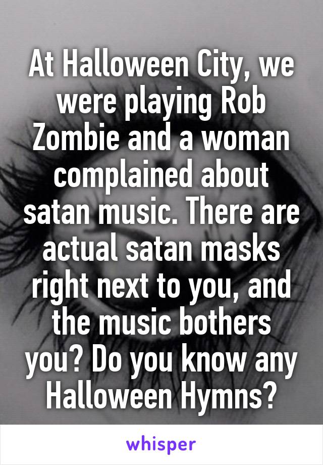 At Halloween City, we were playing Rob Zombie and a woman complained about satan music. There are actual satan masks right next to you, and the music bothers you? Do you know any Halloween Hymns?
