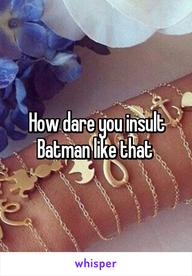 How dare you insult Batman like that 