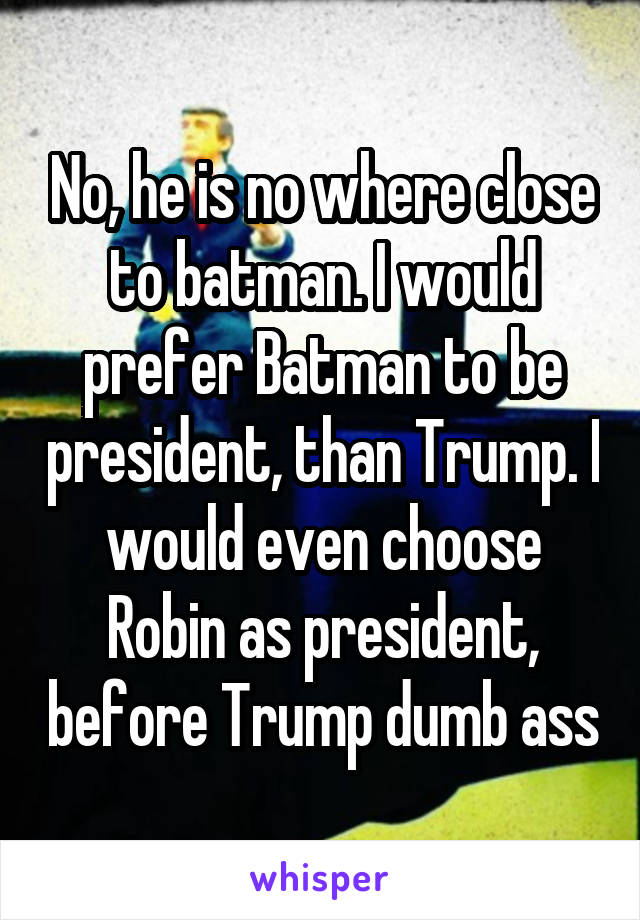 No, he is no where close to batman. I would prefer Batman to be president, than Trump. I would even choose Robin as president, before Trump dumb ass