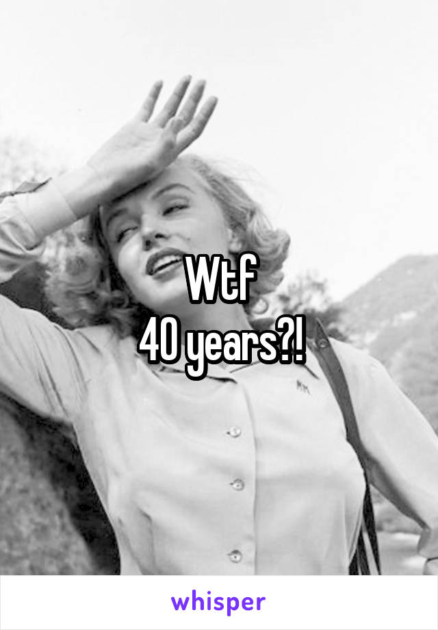 Wtf
40 years?!