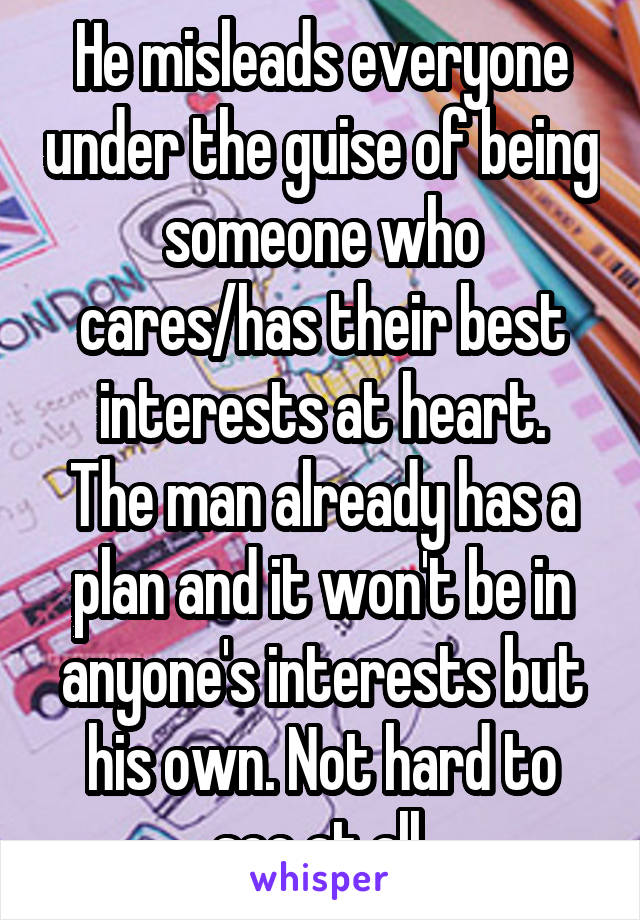 He misleads everyone under the guise of being someone who cares/has their best interests at heart.
The man already has a plan and it won't be in anyone's interests but his own. Not hard to see at all.