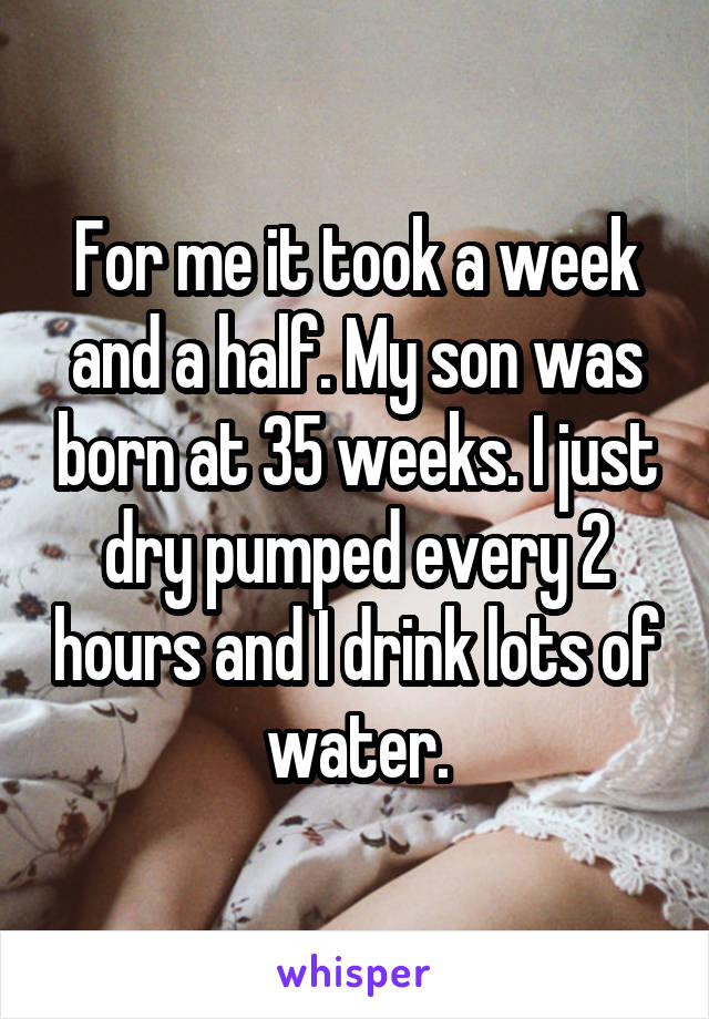 For me it took a week and a half. My son was born at 35 weeks. I just dry pumped every 2 hours and I drink lots of water.