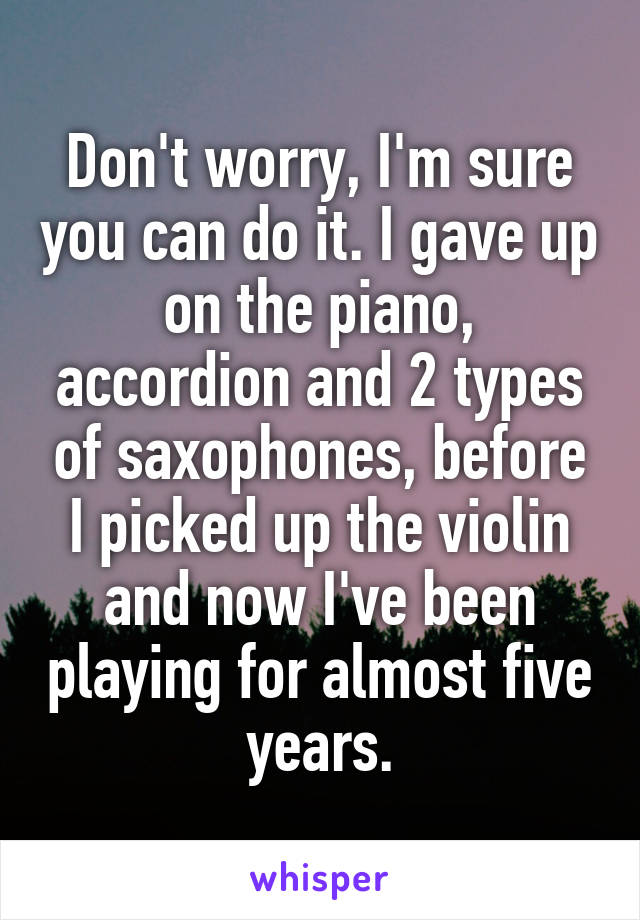 Don't worry, I'm sure you can do it. I gave up on the piano, accordion and 2 types of saxophones, before I picked up the violin and now I've been playing for almost five years.