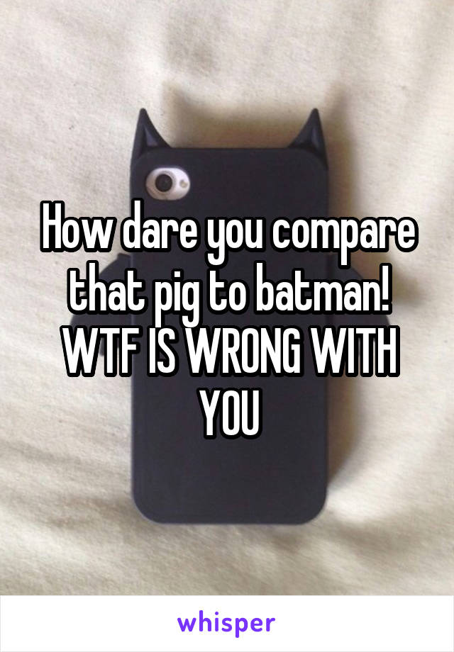 How dare you compare that pig to batman! WTF IS WRONG WITH YOU