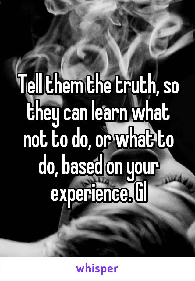 Tell them the truth, so they can learn what not to do, or what to do, based on your experience. Gl