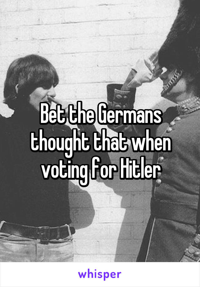 Bet the Germans thought that when voting for Hitler