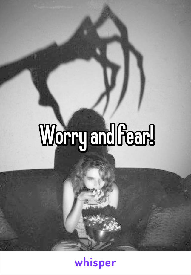 Worry and fear!