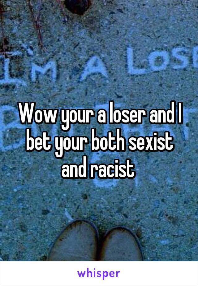 Wow your a loser and I bet your both sexist and racist 