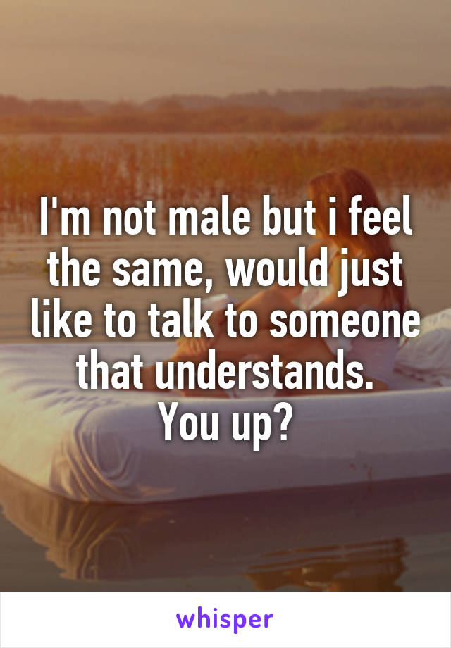 I'm not male but i feel the same, would just like to talk to someone that understands.
You up?