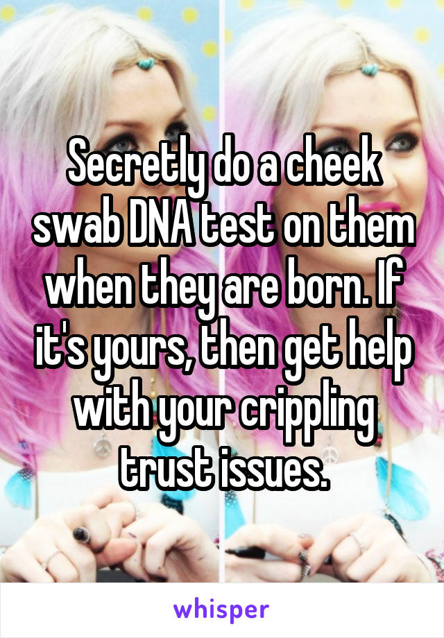 Secretly do a cheek swab DNA test on them when they are born. If it's yours, then get help with your crippling trust issues.