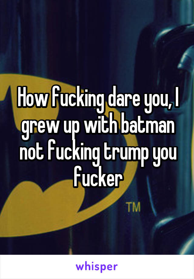 How fucking dare you, I grew up with batman not fucking trump you fucker