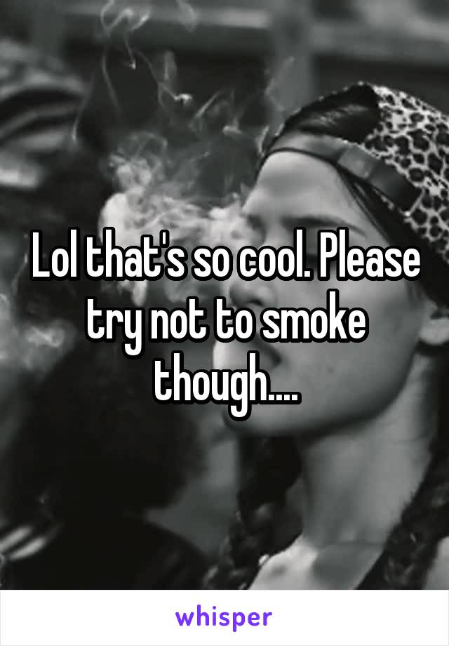 Lol that's so cool. Please try not to smoke though....