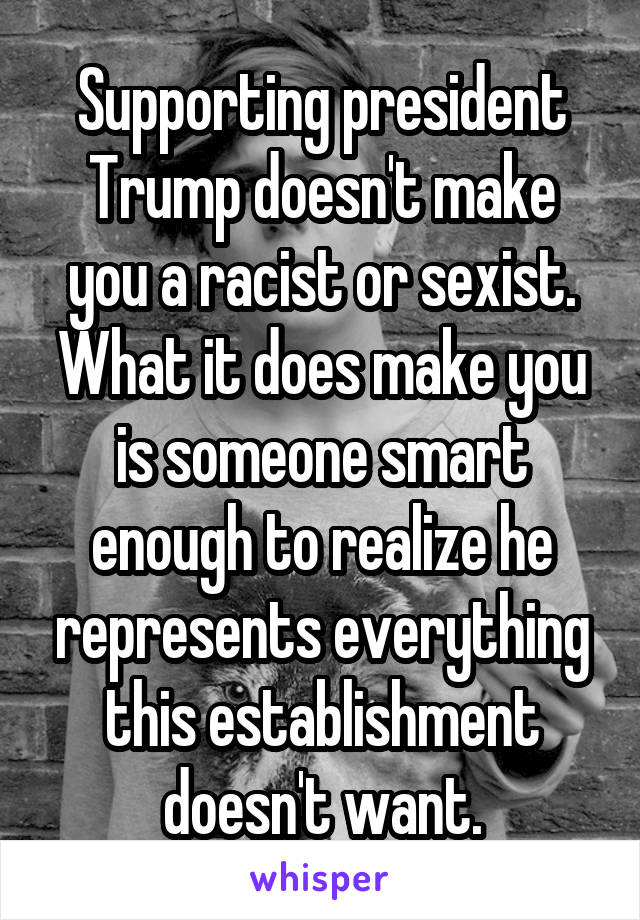 Supporting president Trump doesn't make you a racist or sexist. What it does make you is someone smart enough to realize he represents everything this establishment doesn't want.