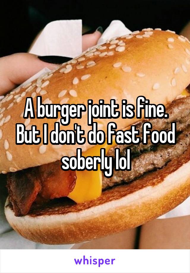A burger joint is fine. But I don't do fast food soberly lol