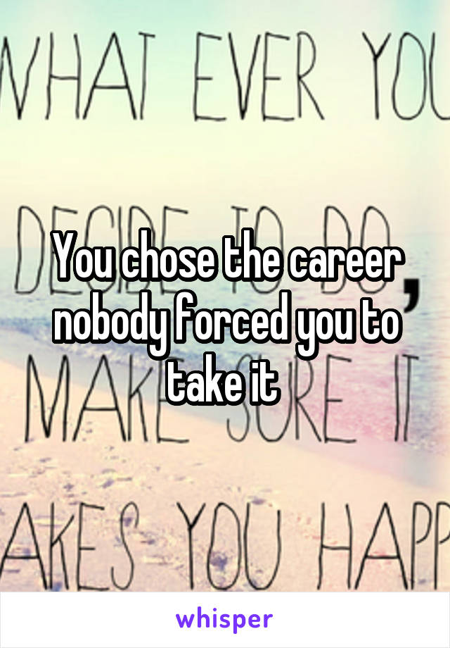 You chose the career nobody forced you to take it 