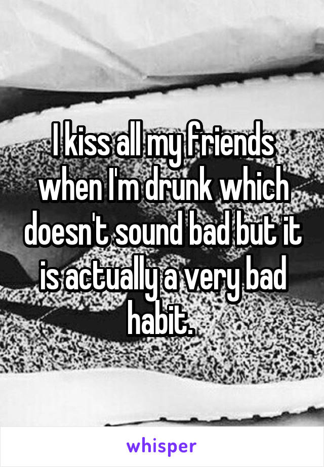 I kiss all my friends when I'm drunk which doesn't sound bad but it is actually a very bad habit. 