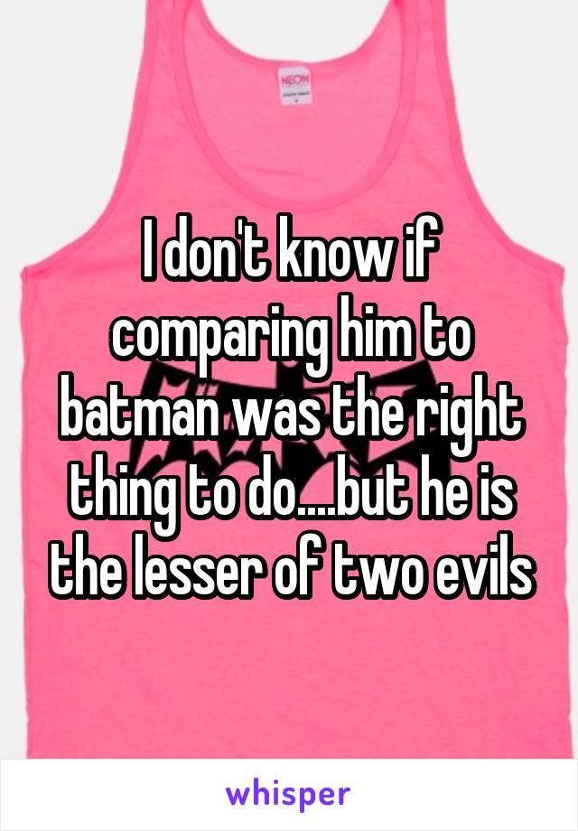 I don't know if comparing him to batman was the right thing to do....but he is the lesser of two evils