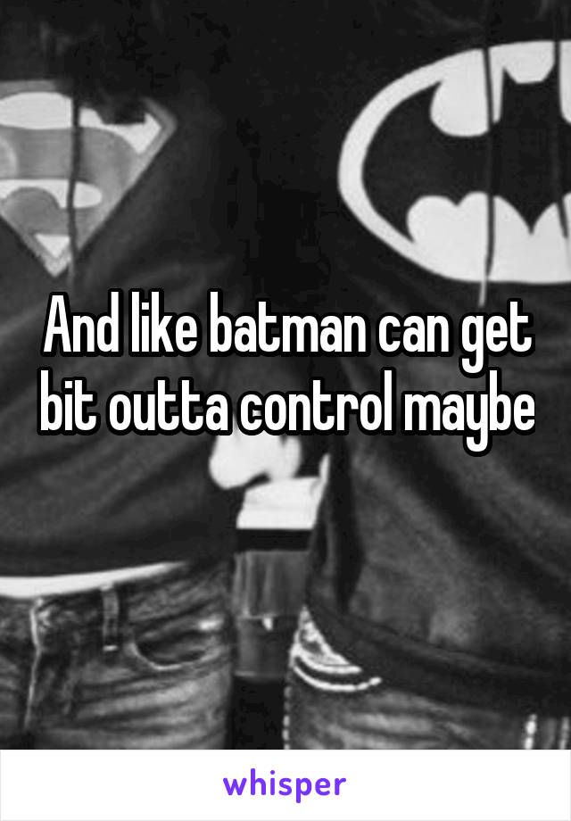 And like batman can get bit outta control maybe
