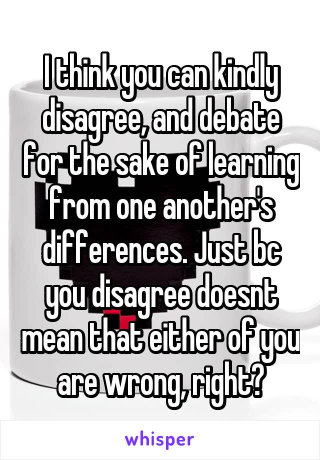 I think you can kindly disagree, and debate for the sake of learning from one another's differences. Just bc you disagree doesnt mean that either of you are wrong, right?
