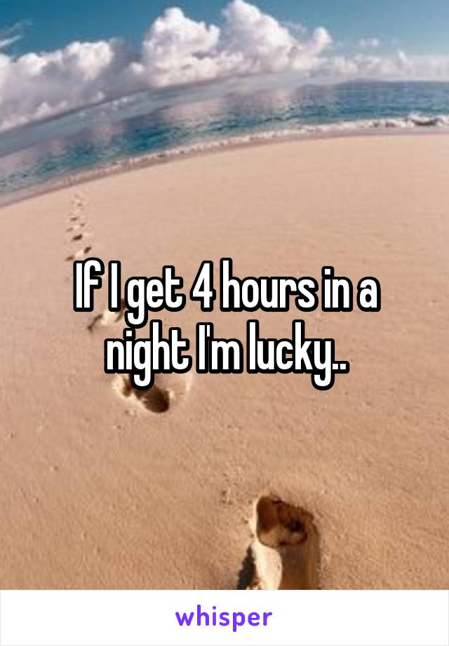 If I get 4 hours in a night I'm lucky..