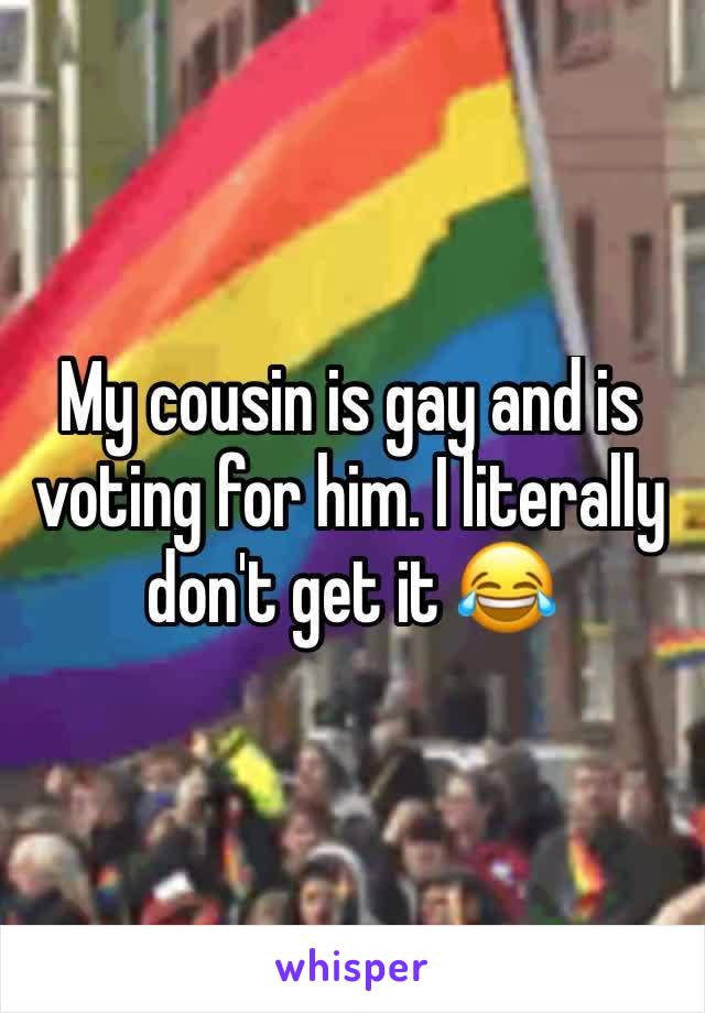 My cousin is gay and is voting for him. I literally don't get it 😂