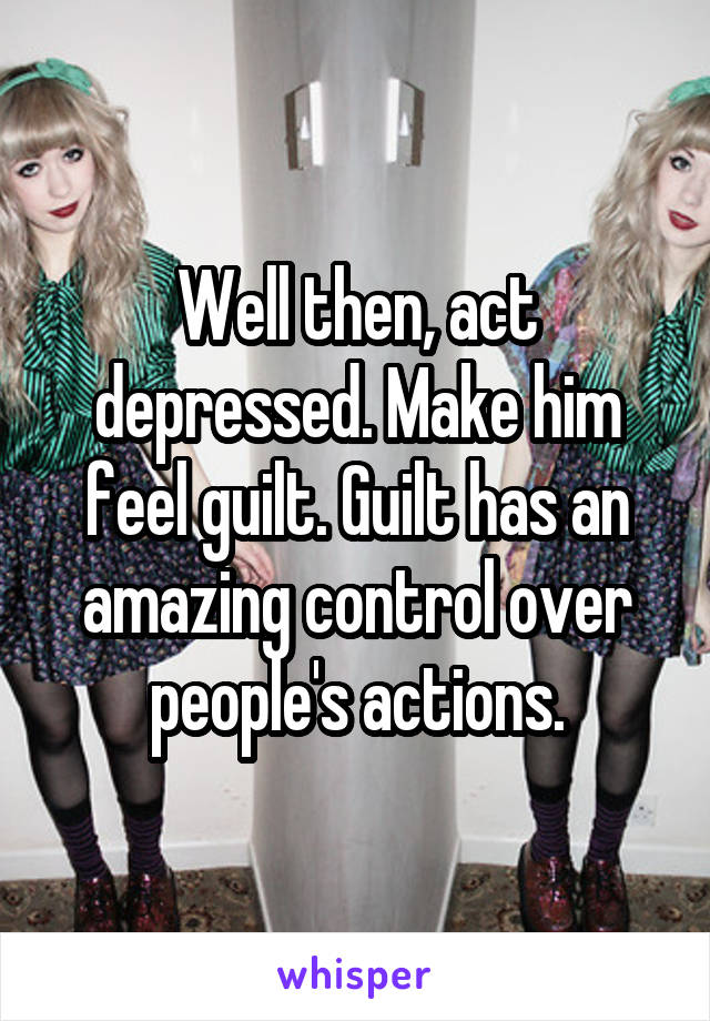 Well then, act depressed. Make him feel guilt. Guilt has an amazing control over people's actions.