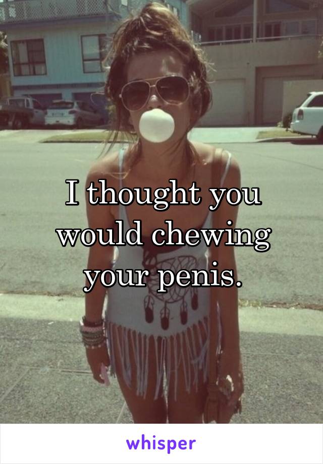 I thought you would chewing your penis.