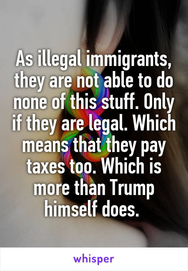 As illegal immigrants, they are not able to do none of this stuff. Only if they are legal. Which means that they pay taxes too. Which is more than Trump himself does. 