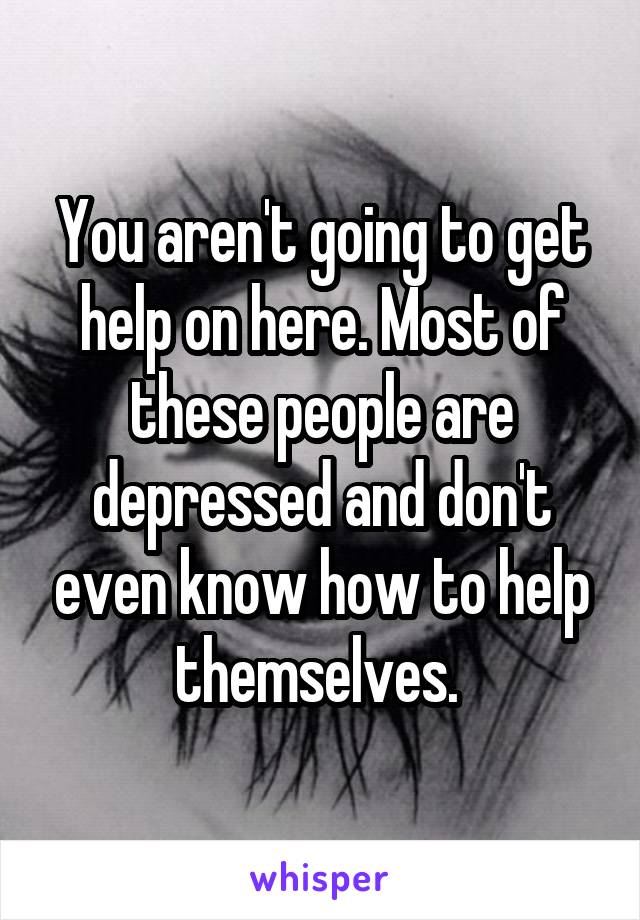 You aren't going to get help on here. Most of these people are depressed and don't even know how to help themselves. 
