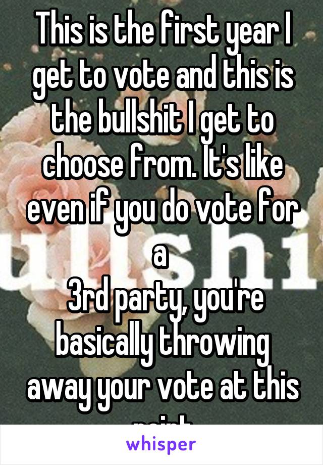 This is the first year I get to vote and this is the bullshit I get to choose from. It's like even if you do vote for a 
 3rd party, you're basically throwing away your vote at this point