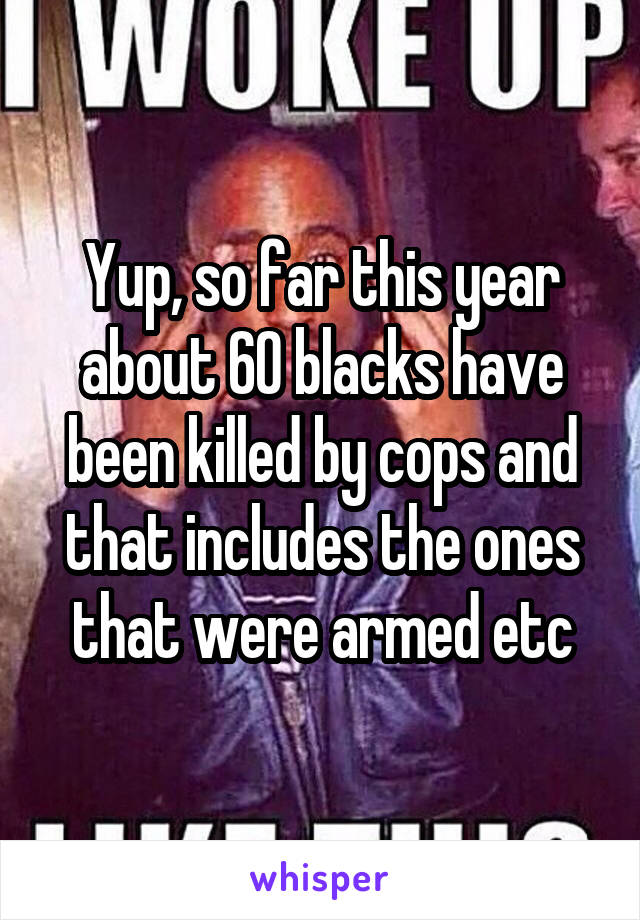 Yup, so far this year about 60 blacks have been killed by cops and that includes the ones that were armed etc