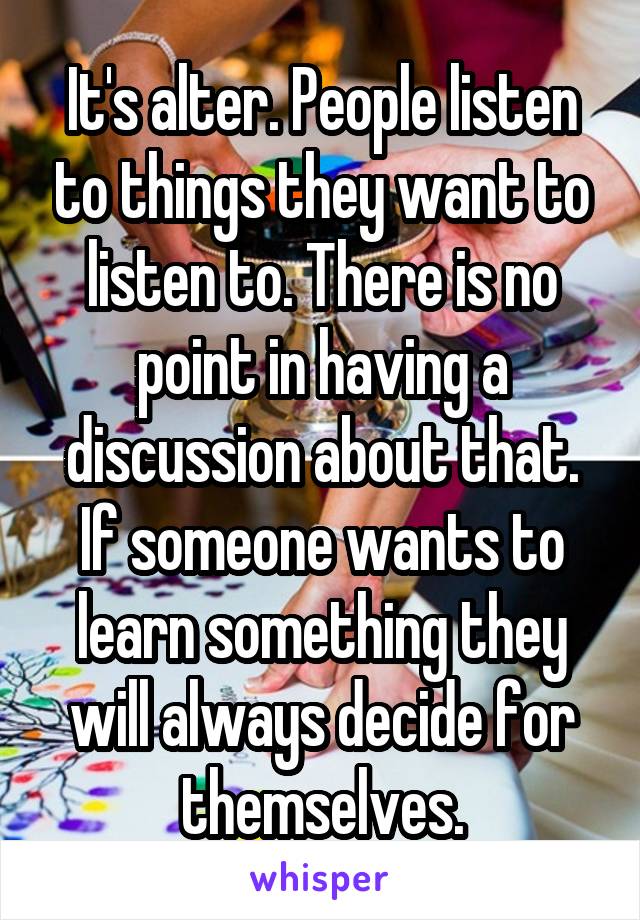 It's alter. People listen to things they want to listen to. There is no point in having a discussion about that. If someone wants to learn something they will always decide for themselves.