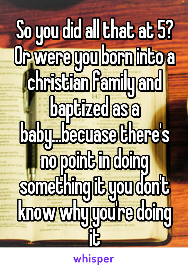 So you did all that at 5? Or were you born into a christian family and baptized as a baby...becuase there's no point in doing something it you don't know why you're doing it