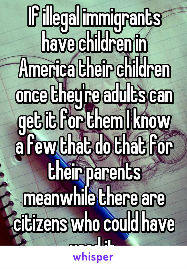 If illegal immigrants have children in America their children once they're adults can get it for them I know a few that do that for their parents meanwhile there are citizens who could have used it 