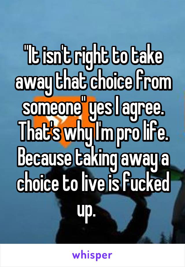 "It isn't right to take away that choice from someone" yes I agree. That's why I'm pro life. Because taking away a choice to live is fucked up.    