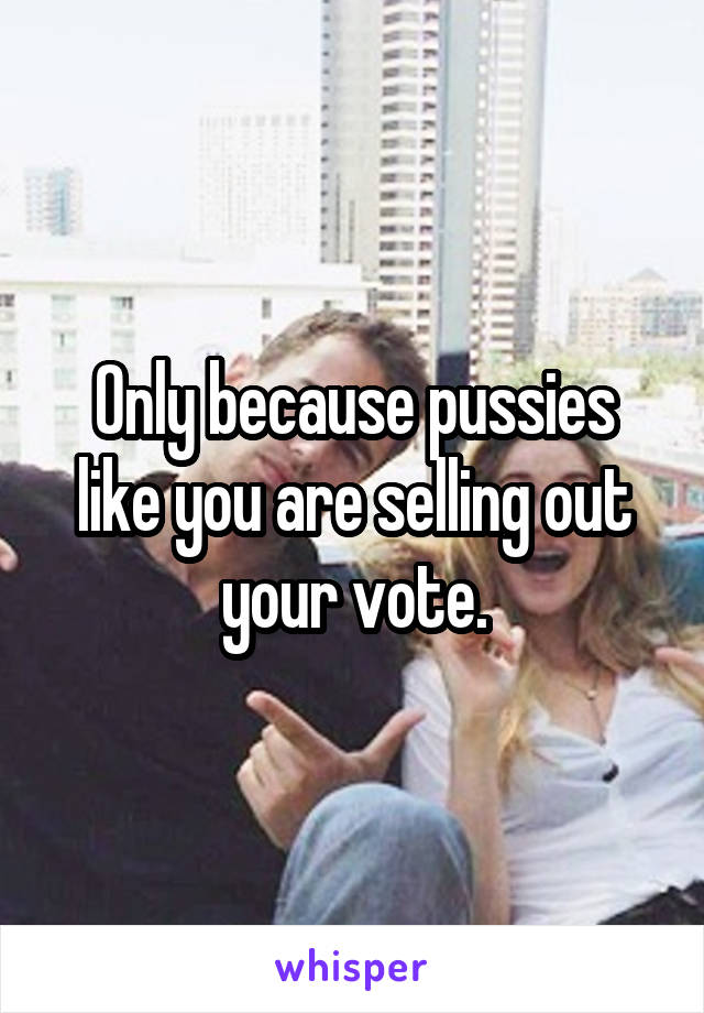 Only because pussies like you are selling out your vote.