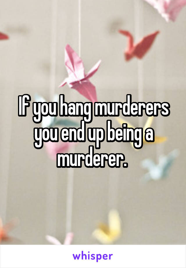 If you hang murderers you end up being a murderer. 