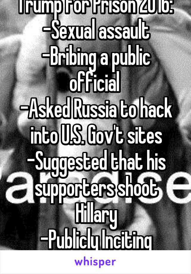 Trump for Prison 2016: 
-Sexual assault
-Bribing a public official 
-Asked Russia to hack into U.S. Gov't sites
-Suggested that his supporters shoot Hillary
-Publicly Inciting Violence