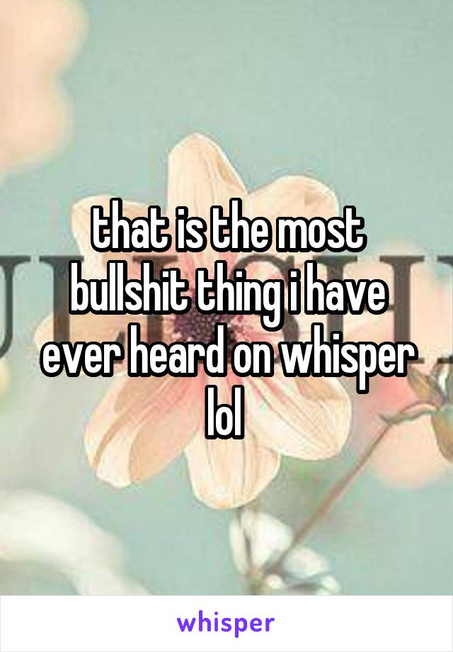 that is the most bullshit thing i have ever heard on whisper lol 