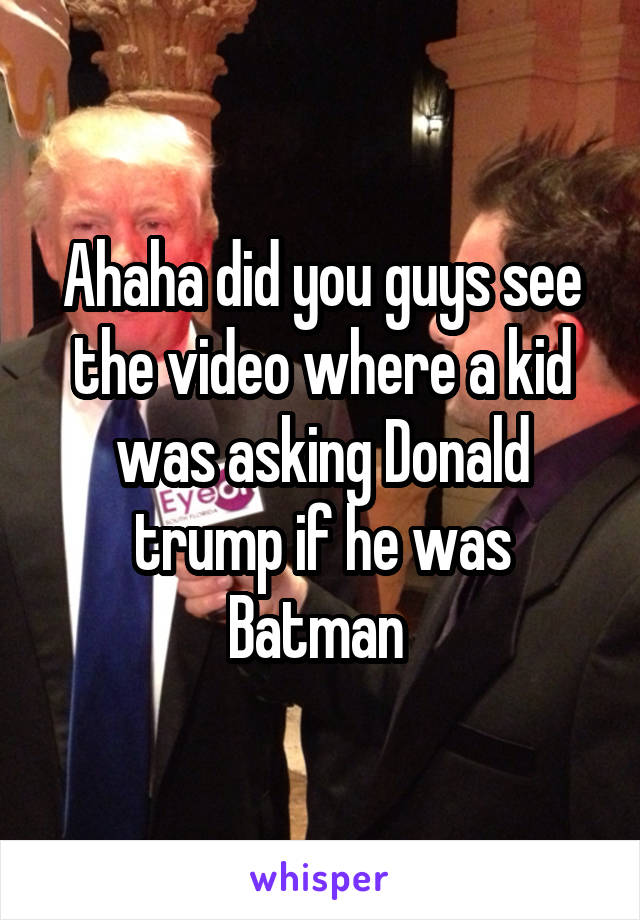 Ahaha did you guys see the video where a kid was asking Donald trump if he was Batman 