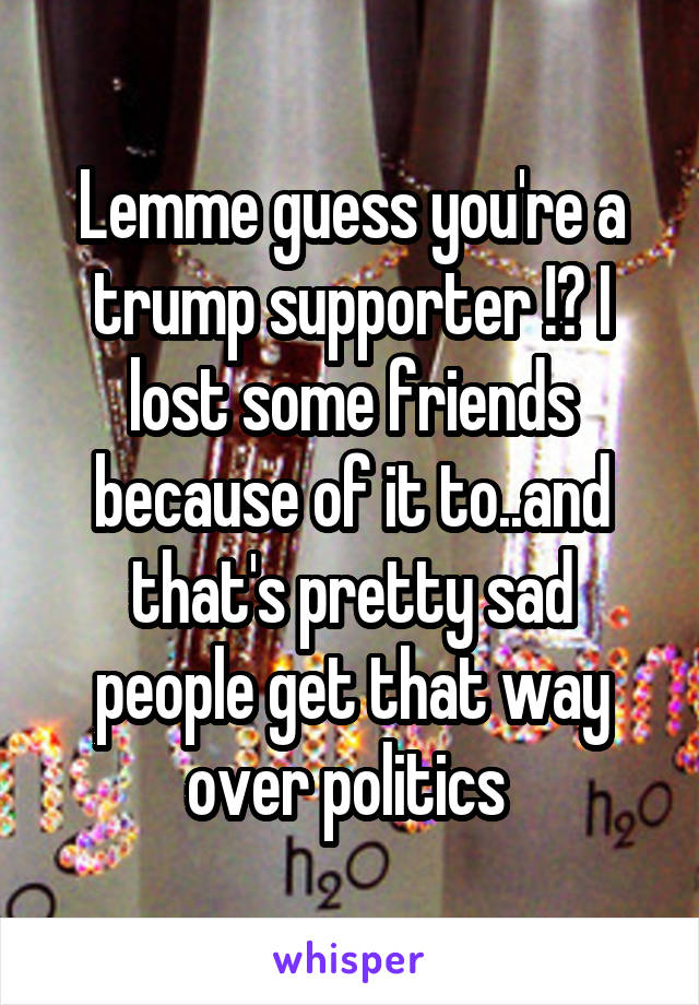 Lemme guess you're a trump supporter !? I lost some friends because of it to..and that's pretty sad people get that way over politics 