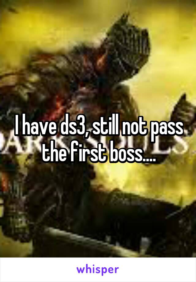 I have ds3, still not pass the first boss....